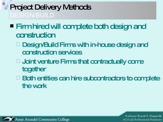 Project Delivery Methods DESIGN/BUILD Firm hired will complete both design and construction Design/Build Firms with in-house design and construction services Joint venture Firms that contractually come together Both entities can hire subcontractors to complete the work 