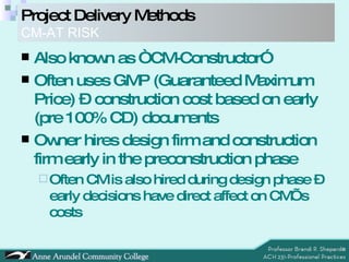 Project Delivery Methods   CM-AT RISK Also known as “CM-Constructor” Often uses GMP (Guaranteed Maximum Price) – construction cost based on early (pre 100% CD) documents Owner hires design firm and construction firm early in the preconstruction phase Often CM is also hired during design phase – early decisions have direct affect on CM’s costs 