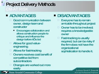 ADVANTAGES Good communication between owner, design team and constructor Encourages collaboration and allows construction people to critique and influence the design before it’s bid Allows for good value-engineering  Allows for fast-tracking Owners receives cost benefit of competitive bid from subcontractors Changes are worked out more easily DISADVANTAGES Everyone has to remain amicable throughout project Owner has to be involved; requires a knowledgeable owner Fast-tracking is usually required, but can be risky if the firm does not have the organizational sophistication to handle it.  Project Delivery Methods   CM-AT RISK 