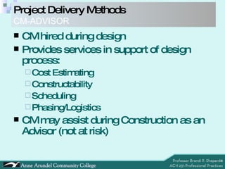 CM hired during design Provides services in support of design process: Cost Estimating Constructability Scheduling Phasing/Logistics CM may assist during Construction as an Advisor (not at risk) Project Delivery Methods   CM-ADVISOR 