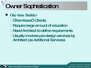 Owner Sophistication One-time Builder “ Kamikaze” Clients Require large amount of education Need Architect to define requirements Usually involves pre-design services by Architect (as Additional Services). 