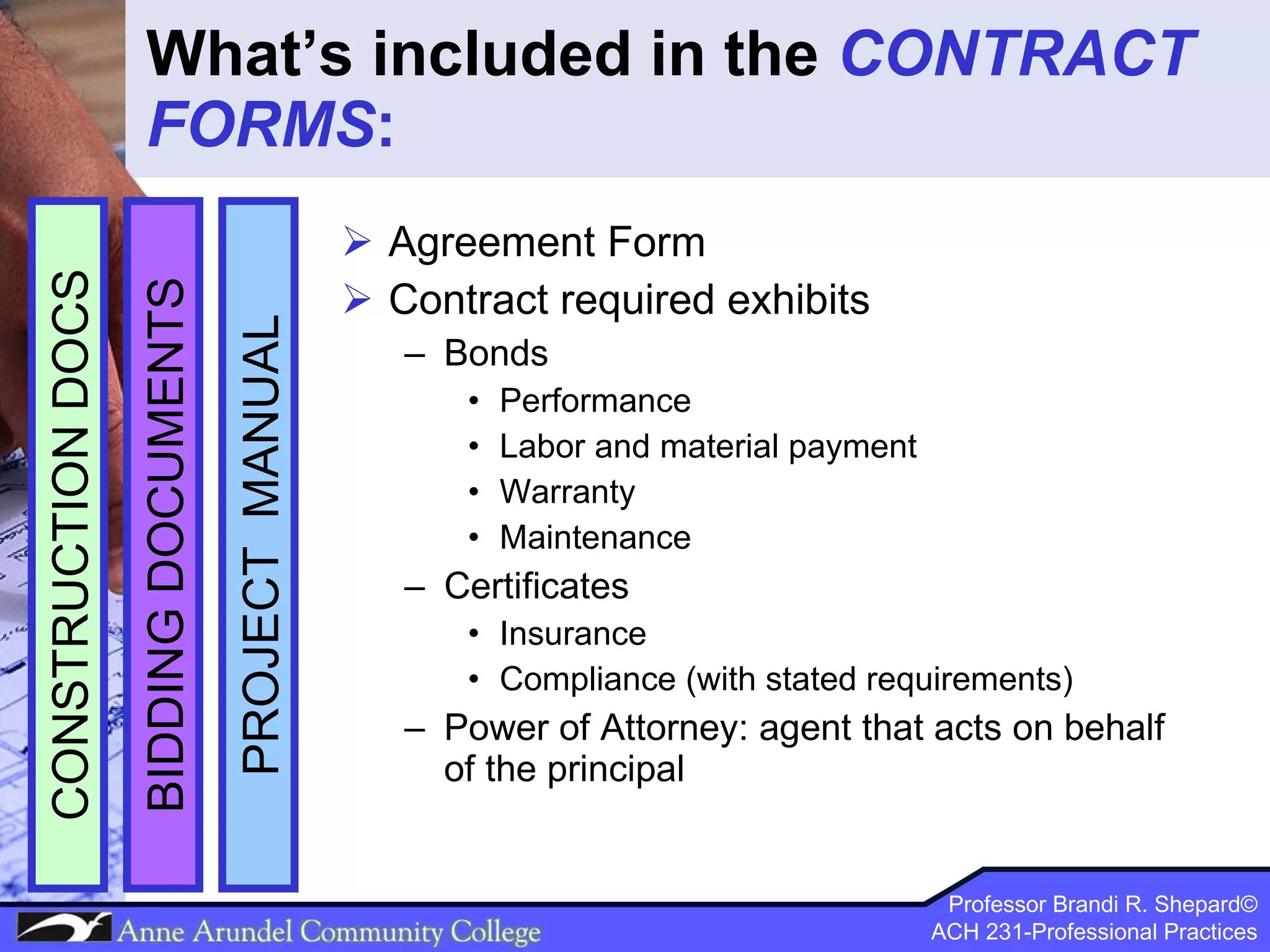 What’s included in the  CONTRACT FORMS : Agreement Form Contract required exhibits Bonds Performance Labor and material payment Warranty Maintenance Certificates Insurance Compliance (with stated requirements) Power of Attorney: agent that acts on behalf of the principal  PROJECT  MANUAL BIDDING DOCUMENTS CONSTRUCTION DOCS 