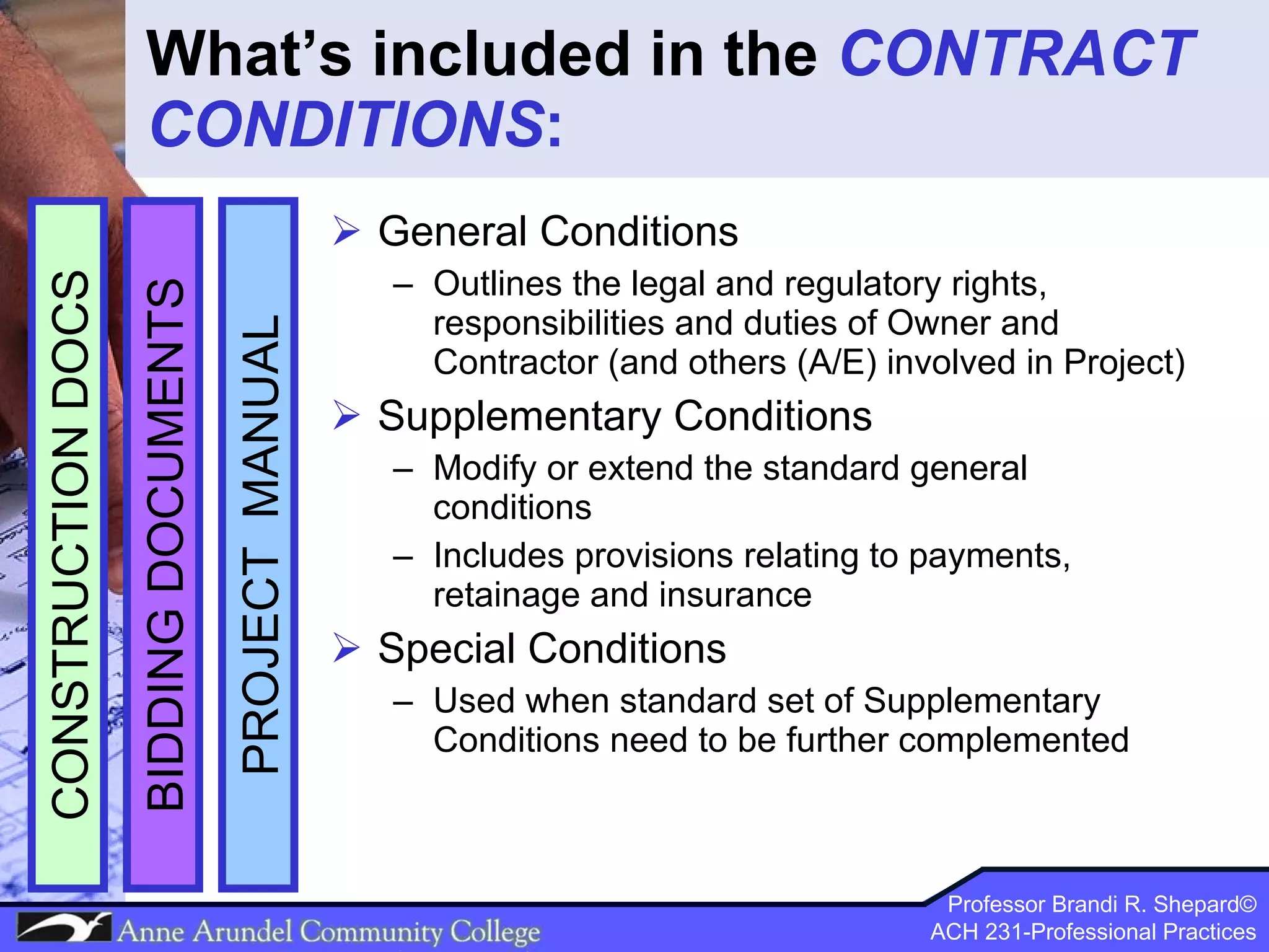 What’s included in the  CONTRACT CONDITIONS : General Conditions Outlines the legal and regulatory rights, responsibilities and duties of Owner and Contractor (and others (A/E) involved in Project) Supplementary Conditions Modify or extend the standard general conditions Includes provisions relating to payments, retainage and insurance  Special Conditions Used when standard set of Supplementary Conditions need to be further complemented PROJECT  MANUAL BIDDING DOCUMENTS CONSTRUCTION DOCS 