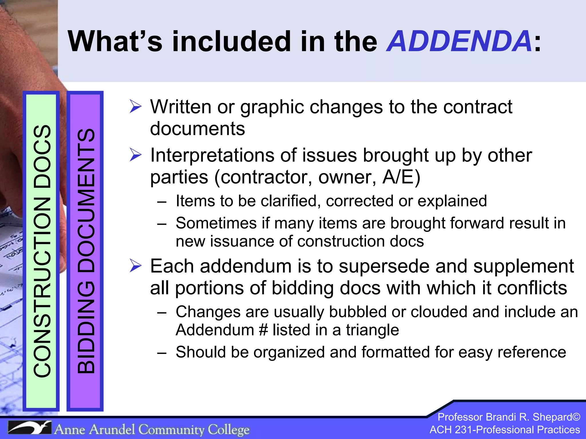 What’s included in the  ADDENDA : Written or graphic changes to the contract documents Interpretations of issues brought up by other parties (contractor, owner, A/E) Items to be clarified, corrected or explained Sometimes if many items are brought forward result in new issuance of construction docs Each addendum is to supersede and supplement all portions of bidding docs with which it conflicts Changes are usually bubbled or clouded and include an Addendum # listed in a triangle Should be organized and formatted for easy reference BIDDING DOCUMENTS CONSTRUCTION DOCS 