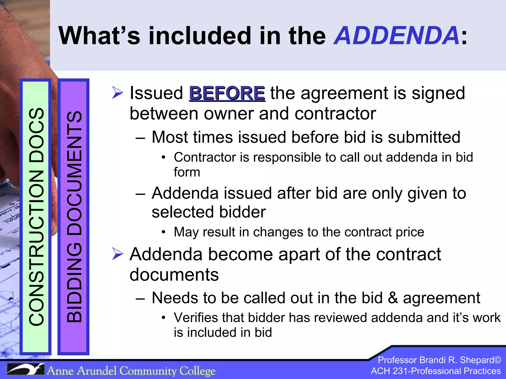 What’s included in the  ADDENDA : Issued  BEFORE  the agreement is signed between owner and contractor Most times issued before bid is submitted Contractor is responsible to call out addenda in bid form  Addenda issued after bid are only given to selected bidder May result in changes to the contract price Addenda become apart of the contract documents Needs to be called out in the bid & agreement Verifies that bidder has reviewed addenda and it’s work is included in bid BIDDING DOCUMENTS CONSTRUCTION DOCS 