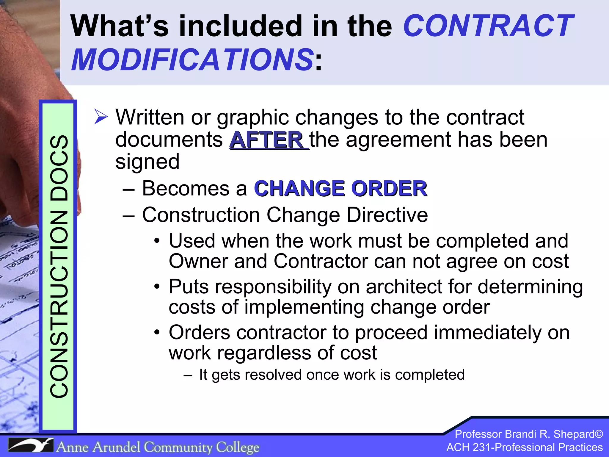 What’s included in the  CONTRACT MODIFICATIONS : Written or graphic changes to the contract documents   AFTER   the agreement has been signed Becomes a  CHANGE ORDER Construction Change Directive Used when the work must be completed and Owner and Contractor can not agree on cost Puts responsibility on architect for determining costs of implementing change order Orders contractor to proceed immediately on work regardless of cost It gets resolved once work is completed CONSTRUCTION DOCS 