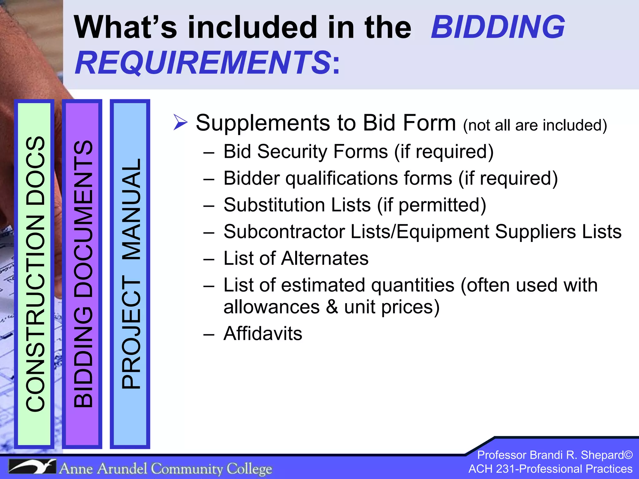 What’s included in the  BIDDING REQUIREMENTS : Supplements to Bid Form  (not all are included) Bid Security Forms (if required) Bidder qualifications forms (if required) Substitution Lists (if permitted) Subcontractor Lists/Equipment Suppliers Lists List of Alternates List of estimated quantities (often used with allowances & unit prices) Affidavits  PROJECT  MANUAL BIDDING DOCUMENTS CONSTRUCTION DOCS 