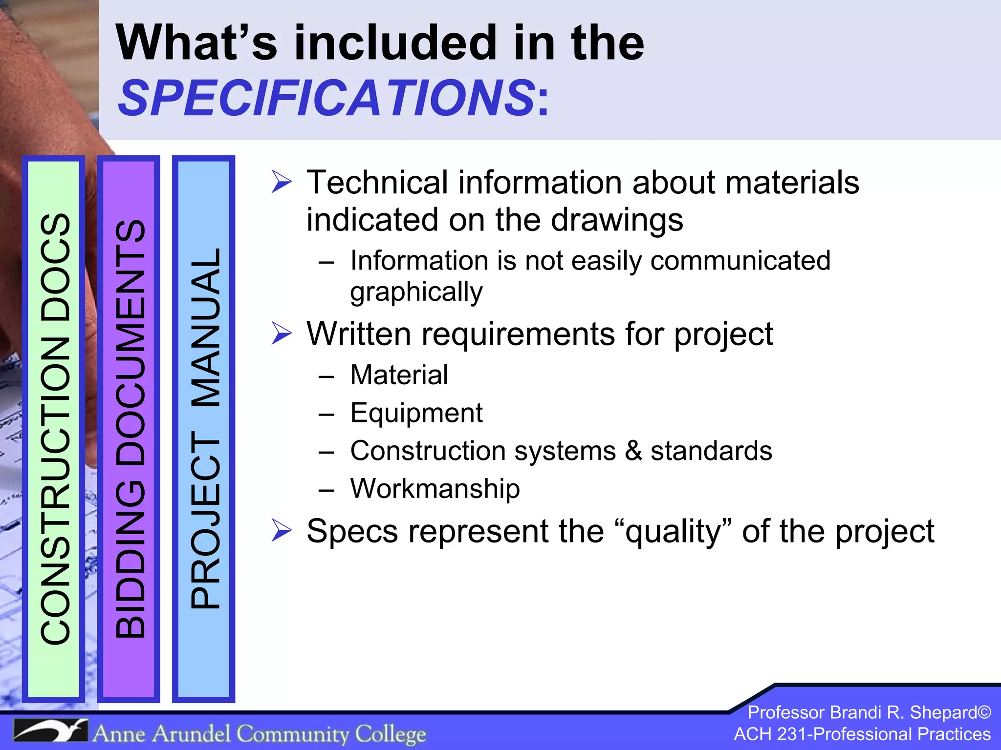 What’s included in the  SPECIFICATIONS : Technical information about materials indicated on the drawings Information is not easily communicated graphically Written requirements for project  Material Equipment Construction systems & standards Workmanship Specs represent the “quality” of the project PROJECT  MANUAL BIDDING DOCUMENTS CONSTRUCTION DOCS 