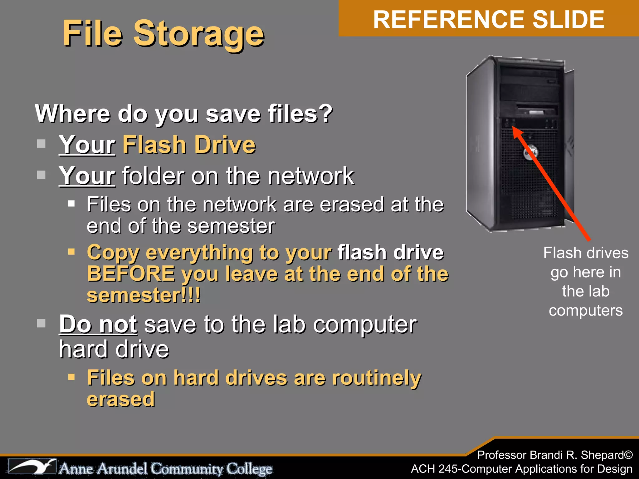Where do you save files? Your   Flash Drive Your  folder on the network Files on the network are erased at the end of the semester Copy everything to your  flash drive  BEFORE you leave at the end of the semester!!! Do not  save to the lab computer hard drive Files on hard drives are routinely erased Flash drives go here in the lab computers REFERENCE SLIDE File Storage 