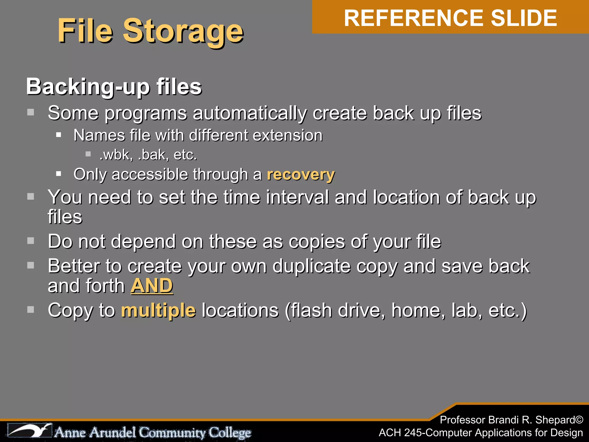 Backing-up files Some programs automatically create back up files Names file with different extension .wbk, .bak, etc. Only accessible through a  recovery You need to set the time interval and location of back up files Do not depend on these as copies of your file Better to create your own duplicate copy and save back and forth  AND Copy to  multiple  locations (flash drive, home, lab, etc.) REFERENCE SLIDE File Storage 