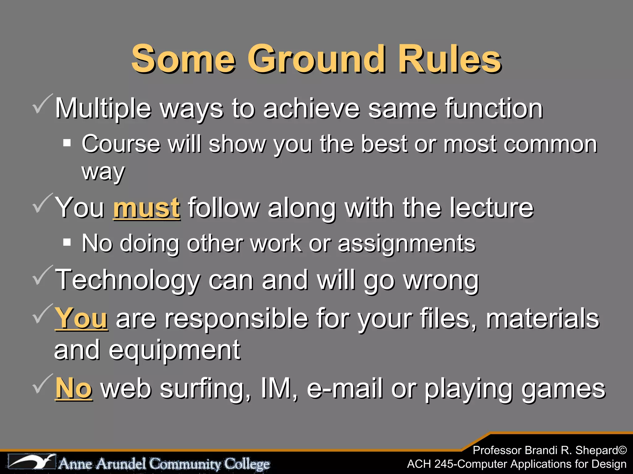 Some Ground Rules Multiple ways to achieve same function Course will show you the best or most common way You  must  follow along with the lecture No doing other work or assignments Technology can and will go wrong You  are responsible for your files, materials and equipment No  web surfing, IM, e-mail or playing games 