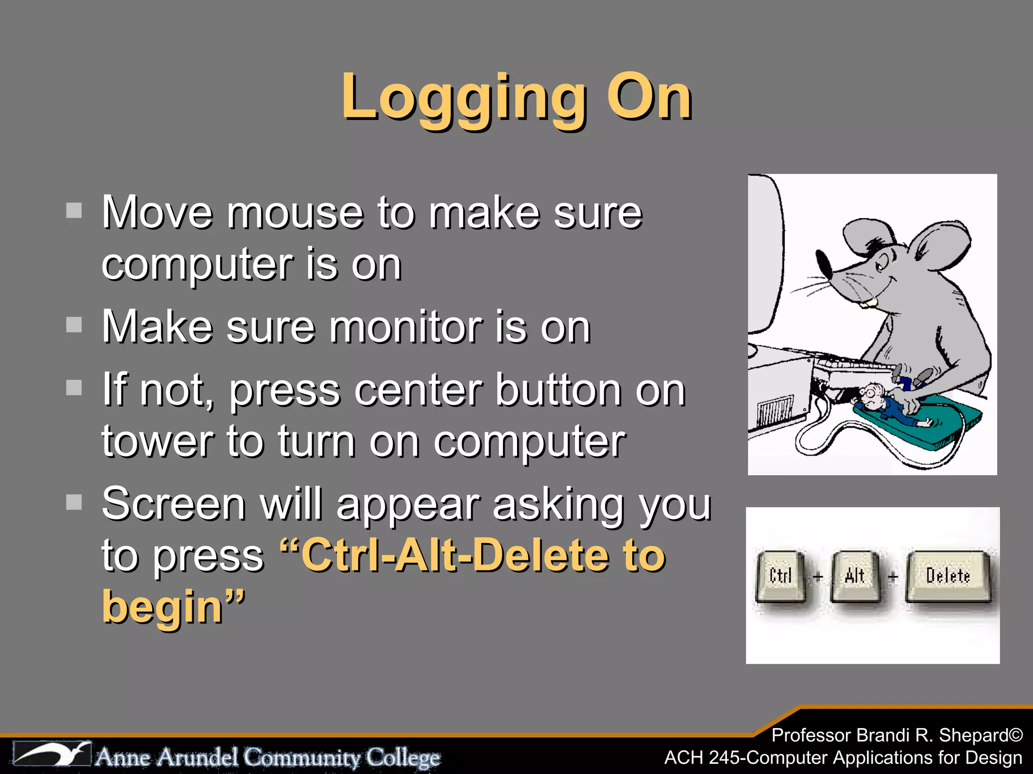 Logging On Move mouse to make sure computer is on Make sure monitor is on If not, press center button on tower to turn on computer Screen will appear asking you to press  “Ctrl-Alt-Delete to begin” 
