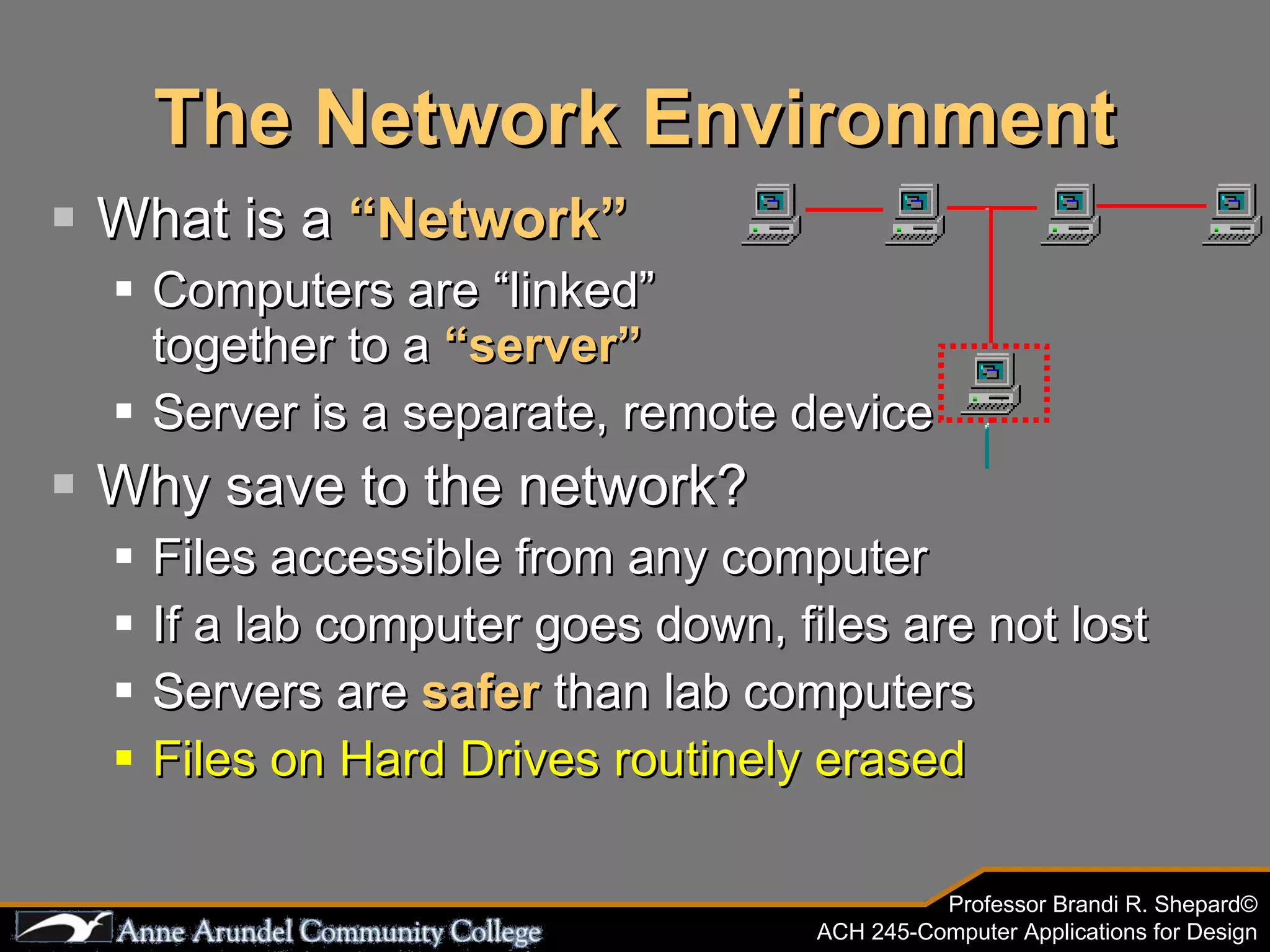 The Network Environment What is a  “Network” Computers are “linked”  together to a  “server” Server is a separate, remote device Why save to the network? Files accessible from any computer If a lab computer goes down, files are not lost Servers are  safer   than lab computers Files on Hard Drives routinely erased 
