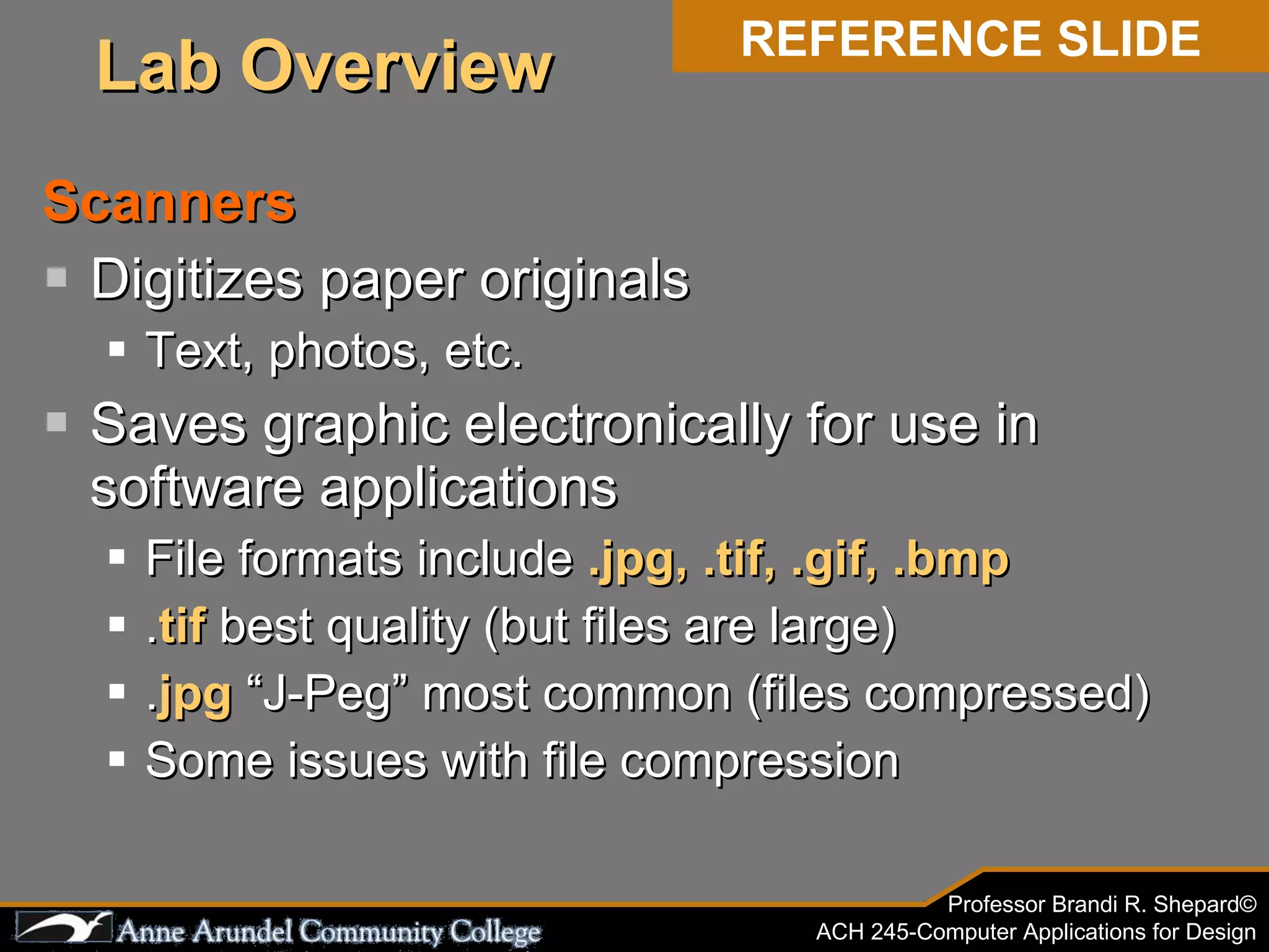Scanners Digitizes paper originals Text, photos, etc. Saves graphic electronically for use in software applications File formats include  .jpg, .tif, .gif, .bmp . tif  best quality (but files are large) . jpg  “J-Peg” most common (files compressed) Some issues with file compression REFERENCE SLIDE Lab Overview 