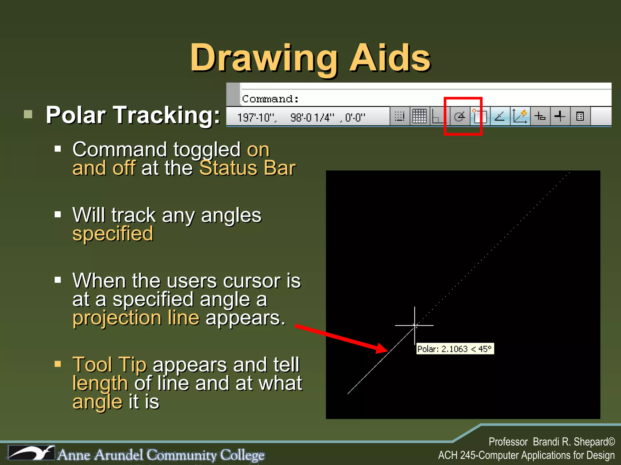 Drawing Aids Polar Tracking: Command toggled  on and off  at the  Status Bar Will track any angles  specified When the users cursor is at a specified angle a  projection line  appears. Tool Tip  appears and tell  length  of line and at what   angle  it is 
