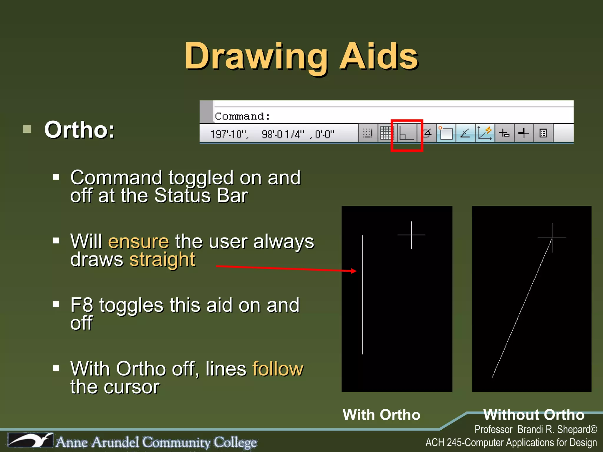 Drawing Aids Ortho: Command toggled on and off at the Status Bar Will  ensure  the user always draws  straight  F8 toggles this aid on and off With Ortho off, lines  follow  the cursor With Ortho Without Ortho 