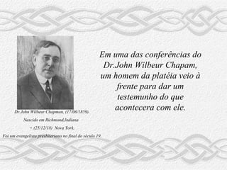 Dr.John Wilbeur Chapman, (17/06/1859). Nascido em Richmond,Indiana  + (25/12/18)  Nova York. Foi um evangelista presbiteriano no final do século 19. Em uma das conferências do  Dr.John Wilbeur Chapam, um homem da platéia veio à frente para dar um testemunho do que acontecera com ele. 