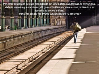 Por cerca de um ano eu vivia mendigando em uma Estação Rodoviária,na Pensilvânia. Vivia de esmolas que me davam,até que certo dia um homem estava passando e eu toquei-o no ombro e disse: - Por favor senhor me arrume uma moeda de 10 centavos?  