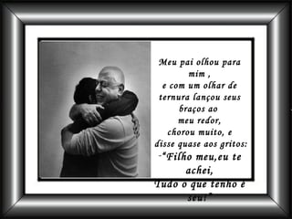 Meu pai olhou para mim , e com um olhar de ternura lançou seus braços ao  meu redor, chorou muito, e disse quase aos gritos: “ Filho meu,eu te achei, Tudo o que tenho é seu!” 