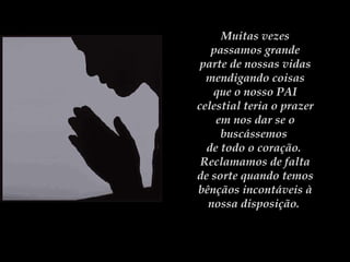 Muitas vezes passamos grande parte de nossas vidas mendigando coisas que o nosso PAI celestial teria o prazer em nos dar se o buscássemos  de todo o coração.  Reclamamos de falta de sorte quando temos bênçãos incontáveis à nossa disposição.  