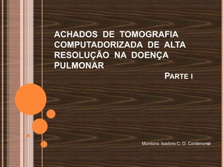 ACHADOS DE TOMOGRAFIA
COMPUTADORIZADA DE ALTA
RESOLUÇÃO NA DOENÇA
PULMONAR
                   PARTE I




                Monitora: Isadora C. O. Cordenonsi
 