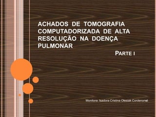 ACHADOS DE TOMOGRAFIA
COMPUTADORIZADA DE ALTA
RESOLUÇÃO NA DOENÇA
PULMONAR
                   PARTE I




            Monitora: Isadora Cristina Olesiak Cordenonsi
 