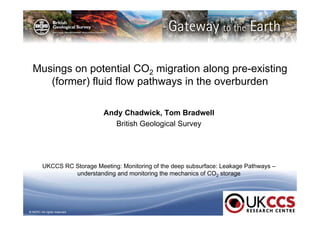 Musings on potential CO2 migration along pre-existing 
(former) fluid flow pathways in the overburden 
© NERC All rights reserved 
Andy Chadwick, Tom Bradwell 
British Geological Survey 
UKCCS RC Storage Meeting: Monitoring of the deep subsurface: Leakage Pathways – 
understanding and monitoring the mechanics of CO2 storage 
 