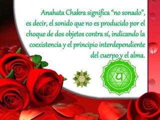 Anahata Chakra significa “no sonado”,
es decir, el sonido que no es producido por el
choque de dos objetos contra sí, indicando la
coexistencia y el principio interdependiente
del cuerpo y el alma.
 