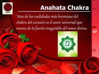 Anahata Chakra
Una de las cualidades más hermosas del
chakra del corazón es el amor universal que
emana de la fuente inagotable del amor divino.
 