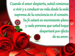 Cuando el amor despierta, usted comienza
a vivir y a conducir su vida desde la sede
suprema de la conciencia en el corazón.
Su fe estará en movimiento pleno
y cada persona que usted toque
despertará por efecto
de su amor.
 