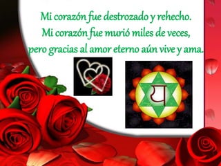 Mi corazón fue destrozado y rehecho.
Mi corazón fue murió miles de veces,
pero gracias al amor eterno aún vive y ama.
 