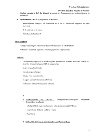 Francisco Gallardo Sánchez

                                                                UGC de A. Digestivo. Hospital de Poniente
 •   Achalasia secundaria (Enf. De Chagas): producida por Trypanosoma cruzi fundamentalmente en
     Sudamérica.

 •   Pseudoachalasia:2-4% de los diagnósticos de Achalasia:

     -   Adenocarcinoma esofágico: por disminución de la luz +/- infiltración neoplásica del plexo
         mientérico.

     -   Ca de páncreas, ca de mama.

     -   Amiloidosis, histiocitosis X.




TRATAMIENTO

 •   No es posible corregir la lesión neural degenerativa causante de este trastorno.

 •   Tratamiento encaminado a paliar los síntomas y a prevenir complicaciones.




 Fármacos:

     •   Los fármacos que producen un efecto relajante directo sobre las fibras musculares lisas del EII
         alivian los síntomas hasta en un 70% de los pacientes.

     •   Efecto terapéutico limitado.

     •   Indicado en pacientes que:

     -   Rehusan otros procedimientos.

     -   En espera a otros tratamientos definitivos.

     -   Tratamiento del dolor torácico en la achalasia.




         

          ANTAGONISTAS             DEL    CALCIO:            Nifedipino,Diltiacem,Verapamil:   Tratamiento
             farmacológico de elección.

             - Nifedipino 10-20 mg sl inmediatamente antes de las comidas (30-45 min).

             - No efectivo si dilatación esofágica > 5 cms.

             - Taquifilaxia.




          NITRATOS: Dinitrato de Isosorbide (Iso Lacer® comp de 5 mg)



                                                                                                          3
 