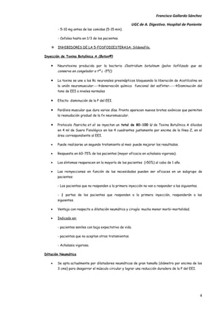 Francisco Gallardo Sánchez

                                                         UGC de A. Digestivo. Hospital de Poniente
        - 5-10 mg antes de las comidas (5-15 min).

        - Cefalea hasta en 1/3 de los pacientes.

       INHIBIDORES DE LA 5-FOSFODIESTERASA: Sildenafilo.

Inyección de Toxina Botulínica A (Botox®)

   •    Neurotoxina producida por la bacteria Clostridium botulinum (polvo liofilizado que se
        conserva en congelador a tª ≤ -5ºC).

   •    La toxina se une a los Rc neuronales presinápticos bloqueando la liberación de Acetilcolina en
        la unión neuromuscular---denervación química funcional del esfínter----Disminución del
        tono de EEI a niveles normales

   •    Efecto: disminución de la P del EEI.

   •    Parálisis muscular que dura varios días. Pronto aparecen nuevos brotes axónicos que permiten
        la reanudación gradual de la fx neuromuscular.

   •    Protocolo Pasricha et al: se inyectan un total de 80-100 U de Toxina Botulínica A diluidos
        en 4 ml de Suero Fisiológico en los 4 cuadrantes justamente por encima de la línea Z, en el
        área correspondiente al EEI.

   •    Puede realizarse un segundo tratamiento al mes: puede mejorar los resultados.

   •    Respuesta en 60-75% de los pacientes (mayor eficacia en achalasia vigorosa).

   •    Los síntomas reaparecen en la mayoría de los pacientes (>50%) al cabo de 1 año.

   •    Las reinyecciones en función de las necesidades pueden ser eficaces en un subgrupo de
        pacientes:

        - Los pacientes que no responden a la primera inyección no van a responder a las siguientes.

        - ¾ partes de los pacientes que responden a la primera inyección, responderán a las
        siguientes.

   •    Ventaja con respecto a dilatación neumática y cirugía: mucha menor morbi-mortalidad.

   •    Indicado en:

        - pacientes seniles con baja expectativa de vida.

        - pacientes que no aceptan otros tratamientos.

        - Achalasia vigorosa.

Diltación Neumática

   •    Se opta actualmente por dilatadores neumáticos de gran tamaño (diámetro por encima de los
        3 cms) para desgarrar el músculo circular y lograr una reducción duradera de la P del EEI.




                                                                                                       4
 