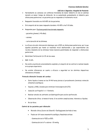 Francisco Gallardo Sánchez

                                                    UGC de A. Digestivo. Hospital de Poniente
•   Normalmente se comienza con catéteres hinchables de menor diámetro (3 cms en adultos)
    durante un menor tiempo de dilatación. Se va aumentando gradualmente el diámetro para
    dilataciones posteriores en pacientes que no responden al tratamiento inicial.

•   Respuesta favorable en el 60-85% de los pacientes.

•   En la mayoría de los casos respuesta duradera: 42-85% a los 5-10 años.

•   Responden peor: Factores predictivos de mala respuesta:

    - pacientes jóvenes (< 40 años).

    - varones.

    - corta duración de los síntomas.

•   La eficacia de esta intervención disminuye casi al 50% en dilataciones posteriores, por lo que
    aquellos pacientes que tienen un resultado inicial desfavorable o que experimentan una
    recidiva inmediata de los síntomas tienen menores posibilidades de responder a dilataciones
    posteriores.

•   Morbilidad: Perforación 1,6-3% de los casos.

•   RGE: 4-16%.

•   No existe un protocolo universalmente aceptado y la mayoría de los centros lo realizan basado
    en su propia experiencia.

•   No existen diferencias en cuanto a eficacia o seguridad en los distintos dispositivos
    dilatadores utilizados.

Protocolo dilatación forzada del cardias:

    •   Dieta líquida al menos en las 24-48 horas previas al procedimiento (minimiza retención
        alimentaria esofágica).

    •   Ingreso y SNG y lavados para minimizar broncoaspiración (2%)

    •   Sedación con Propofol iv +/- Fentanilo.

    •   Realizar estudio de contraste con Gastrografin para excluir perforación.

    •   Observación clínica al menos 6 horas. Si no existen complicaciones, tolerancia a líquidos.

    •   Rx de tórax.

Control de los pacientes post-dilatación:

        •   Revisión clínica (Score de Eckardt) + Esofagograma baritado al mes.

        •   Puede ser útil nueva manometría esofágica. Resultado exitoso:

            - Disminución de la P EEI un 50%.

            - Disminución de la P a valores < 10 mmHg.



                                                                                                 5
 