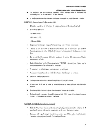 Francisco Gallardo Sánchez

                                               UGC de A. Digestivo. Hospital de Poniente
   •   Los pacientes que no presentan respuesta clínica pueden volver a dilatarse con
       balones Rigiflex de 35 o 40 mms a las 4-6 semanas.

   •   Si la técnica ha sido efectiva debe realizarse revisiones en Digestivo cada 1-2 años.

RIGIFLEX® (Boston Scientific,Boston,MA,USA)

   •   Dilatador neumático de Polietileno de baja complianza de 10 cms de longitud.

   •   Diámetros – Eficacia:

       - 30 mms (70%).

       - 35 mms (93%)

       - 40 mms (93%).

   •   Se pasa por endoscopia una guía hasta estómago y se retira el endoscopio.

   •    Sobre la guía se monta el balón Rigiflex hasta que se comprueba por control
       fluoroscópico que la mitad del balón (2 marcas radioopacas centrales) queda en unión
       E-G.

   •   De forma ideal la muesca del balón queda en el centro del mismo con el balón
       parcialmente inflado.

   •   Balón inflado bajo control fluoroscópicos a 7-10 PSI, y se mantiene hasta que la
       muesca desaparece (normalmente 1-2 minutos).

   •   Traccionar 1 cm el balón para que no se meta en estómago.

   •   Puede controlarse también en visión directa con el endoscopio en paralelo.

   •   Desinflar el balón y extraerlo.

   •   Comprobación endoscópica: valorar desgarro y excluir perforación.

   •   Al contrario de lo que se cree, el sangrado no es un buen indicador de dilatación
       exitosa.

   •   Estudio con Gastrografin tras la dilatación para excluir perforación.

   •   Evaluación de la respuesta al mes (clínica y seriada EGD): si persisten los síntomas se
       repite a 35 mms y posteriormente a 40 mms.




WITZEL® (MTW Endoskopie, Berlin,Germany)

   •   Balón de Poliuretano blando de 16 cms de longitud y un único diámetro externo de 4
       cms (con Presión a 200 mmHg). No permite por lo tanto dilatación gradual.

   •   Se coloca sobre gastroscopio standart, de manera que el tubo rodee toda la sección
       rígida del endoscopio obviando la flexible (unos 5 cms).




                                                                                               6
 