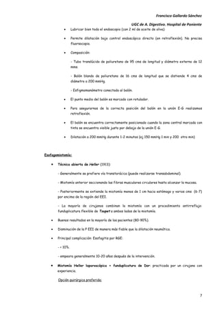 Francisco Gallardo Sánchez

                                                          UGC de A. Digestivo. Hospital de Poniente
           •      Lubricar bien todo el endoscopio (con 2 ml de aceite de oliva)

           •      Permite dilatación bajo control endoscópico directo (en retroflexión). No precisa
                  fluorsocopia.

           •      Composición:

                  - Tubo translúcido de poliuretano de 95 cms de longitud y diámetro externo de 12
                  mms.

                  - Balón blando de poliuretano de 16 cms de longitud que se distiende 4 cms de
                  diámetro a 200 mmHg.

                  - Esfigmomanómetro conectado al balón.

           •      El punto medio del balón es marcado con rotulador.

           •      Para asegurarnos de la correcta posición del balón en la unión E-G realizamos
                  retroflexión.

           •      El balón se encuentra correctamente posicionado cuando la zona central marcada con
                  tinta se encuentra visible justo por debajo de la unión E-G.

           •      Dilatación a 200 mmHg durante 1-2 minutos (ej 150 mmHg 1 min y 200 otro min)




Esofagomiotomía:

   •   Técnica abierta de Heller (1913):

       - Generalmente se prefiere vía transtorácica (puede realizarse transabdominal).

       - Miotomía anterior seccionando las fibras musculares circulares hasta alcanzar la mucosa.

       - Posteriormente se extiende la miotomía menos de 1 cm hacia estómago y varios cms (6-7)
       por encima de la región del EEI.

       - La mayoría de cirujanos combinan la miotomía con un procedimiento antirreflujo:
       funduplicatura flexible de Toupet a ambos lados de la miotomía.

   •   Buenos resultados en la mayoría de los pacientes (80-90%).

   •   Disminución de la P EEI de manera más fiable que la dilatación neumática.

   •   Principal complicación: Esofagitis por RGE:

       - < 10%.

       - empeora generalmente 10-20 años después de la intervención.

   •   Miotomía Heller laparoscópica + funduplicatura de Dor: practicada por un cirujano con
       experiencia.

       Opción quirúrgica preferida:



                                                                                                    7
 