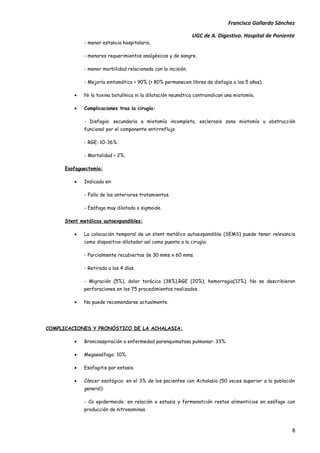 Francisco Gallardo Sánchez

                                                               UGC de A. Digestivo. Hospital de Poniente
             - menor estancia hospitalaria.

             - menores requerimientos analgésicos y de sangre.

             - menor morbilidad relacionada con la incisión.

             - Mejoría sintomática > 90% (> 80% permanecen libres de disfagia a los 5 años).

         •   Ni la toxina botulínica ni la dilatación neumática contraindican una miotomía.

         •   Complicaciones tras la cirugía:

             - Disfagia: secundaria a miotomía incompleta, esclerosis zona miotomía u obstrucción
             funcional por el componente antirreflujo.

             - RGE: 10-36%.

             - Mortalidad < 2%.

      Esofaguectomía:

         •   Indicada en:

             - Fallo de los anteriores tratamientos.

             - Esófago muy dilatado o sigmoide.

      Stent metálicos autoexpandibles:

         •   La colocación temporal de un stent metálico autoexpandible (SEMS) puede tener relevancia
             como dispositivo dilatador así como puente a la cirugía:

             - Parcialmente recubiertos de 30 mms x 60 mms.

             - Retirada a los 4 días.

             - Migración (5%), dolor torácico (38%),RGE (20%), hemorragia(12%). No se describieron
             perforaciones en los 75 procedimientos realizados.

         •   No puede recomendarse actualmente.




COMPLICACIONES Y PRONÓSTICO DE LA ACHALASIA:

         •   Broncoaspiración o enfermedad parenquimatosa pulmonar: 33%.

         •   Megaesófago: 10%.

         •   Esofagitis por estasis.

         •   Cáncer esofágico: en el 3% de los pacientes con Achalasia (50 veces superior a la población
             general):

             - Ca epidermoide: en relación a estasis y fermenatción restos alimenticios en esófago con
             producción de nitrosaminas.



                                                                                                        8
 