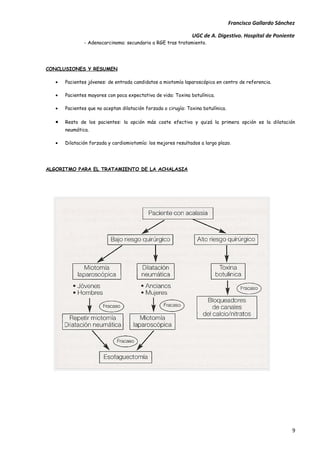 Francisco Gallardo Sánchez

                                                                UGC de A. Digestivo. Hospital de Poniente
               - Adenocarcinoma: secundario a RGE tras tratamiento.




CONCLUSIONES Y RESUMEN

   •   Pacientes jóvenes: de entrada candidatos a miotomía laparoscópica en centro de referencia.

   •   Pacientes mayores con poca expectativa de vida: Toxina botulínica.

   •   Pacientes que no aceptan dilatación forzada o cirugía: Toxina botulínica.

   •   Resto de los pacientes: la opción más coste efectiva y quizá la primera opción es la dilatación
       neumática.

   •   Dilatación forzada y cardiomiotomía: los mejores resultados a largo plazo.




ALGORITMO PARA EL TRATAMIENTO DE LA ACHALASIA




                                                                                                            9
 