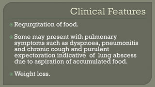  Regurgitation of food.
 Some may present with pulmonary
symptoms such as dyspnoea, pneumonitis
and chronic cough and purulent
expectoration indicative of lung abscess
due to aspiration of accumulated food.
 Weight loss.
 
