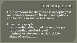  Gold standard for diagnosis is oesophageal
manometry, however, these investigations
can be done in suspected cases;
 Chest radiograph:
retrocardiac dilation of the esophagus
retrocardiac air-fluid level
minimal or abscent gastric bubble
signs of aspiration.
 