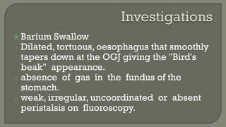  Barium Swallow
o Dilated, tortuous, oesophagus that smoothly
tapers down at the OGJ giving the "Bird's
beak" appearance.
o absence of gas in the fundus of the
stomach.
o weak, irregular, uncoordinated or absent
peristalsis on fluoroscopy.
 