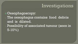 Oesophagoscopy:
o The oesophagus contains food debris
and is dilated.
o Possibility of associated tumour (seen in
5-10%)
 
