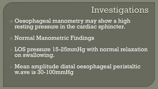  Oesophageal manometry may show a high
resting pressure in the cardiac sphincter.
 Normal Manometric Findings
 LOS pressure 15-25mmHg with normal relaxation
on swallowing.
 Mean amplitude distal oesophageal peristaltic
w.ave is 30-100mmHg
 