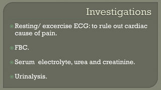  Resting/ excercise ECG: to rule out cardiac
cause of pain.
 FBC.
 Serum electrolyte, urea and creatinine.
 Urinalysis.
 