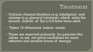  Calcium channel blockers (e.g. nifedipine) and
nitrates (e.g. glyceryl trinitrate), which relax the
smooth muscle of the L.O.S have been used.
 Taken 10-30minutes before meals .
 These are reserved primarily for patients who
refuse or are not good candidates for more
effective and invasive forms of therapy.
 