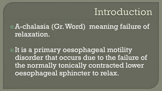 A-chalasia (Gr.Word) meaning failure of
relaxation.
It is a primary oesophageal motility
disorder that occurs due to the failure of
the normally tonically contracted lower
oesophageal sphincter to relax.
 