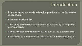  It may spread upwards to involve portions of or the whole
oesophagus.
 It is characterised by;
 1. inability if the cardiac sphincter to relax fully in response
to swallowing.
 2.hypertrophy and dilatation of the rest of the oesophagus.
 3. Absence or diminution of peristalsis in the oesophagus.
 
