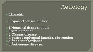  Idiopahic
 Proposed causes include;
 1.Neuronal degeneration
 2.viral infection
 3.Chagas disease
 4.gastroesophageal junction obstruction
 5.genetic inheritance
 6.Autoimune disease.
 