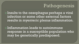 Insults to the oesophagus perhaps a viral
infection or some other external factors
results in myenteric plexus inflammation.
Inflammation leads to autoimmune
response in a susceptible population who
may be genetically predisposed.
 