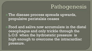  The disease process spreads upwards,
propulsive peristalsis ceases
 Food and saliva now accumulate in the distal
oesophagus and only trickle through the
L.O.S when the hydrostatic pressure is
high enough to overcome the intracardiac
pressure.
 